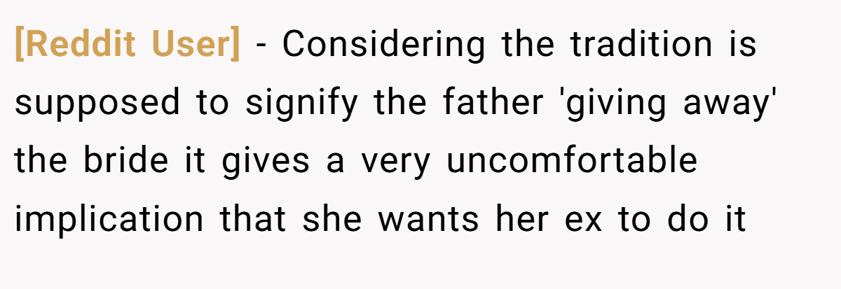 [Reddit User] − Considering the tradition is supposed to signify the father 'giving away' the bride it gives a very uncomfortable implication that she wants her ex to do it