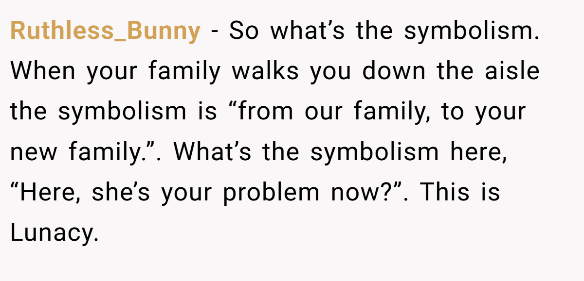 Ruthless_Bunny − So what’s the symbolism. When your family walks you down the aisle the symbolism is “from our family, to your new family.”. What’s the symbolism here, “Here, she’s your problem now?”. This is Lunacy.