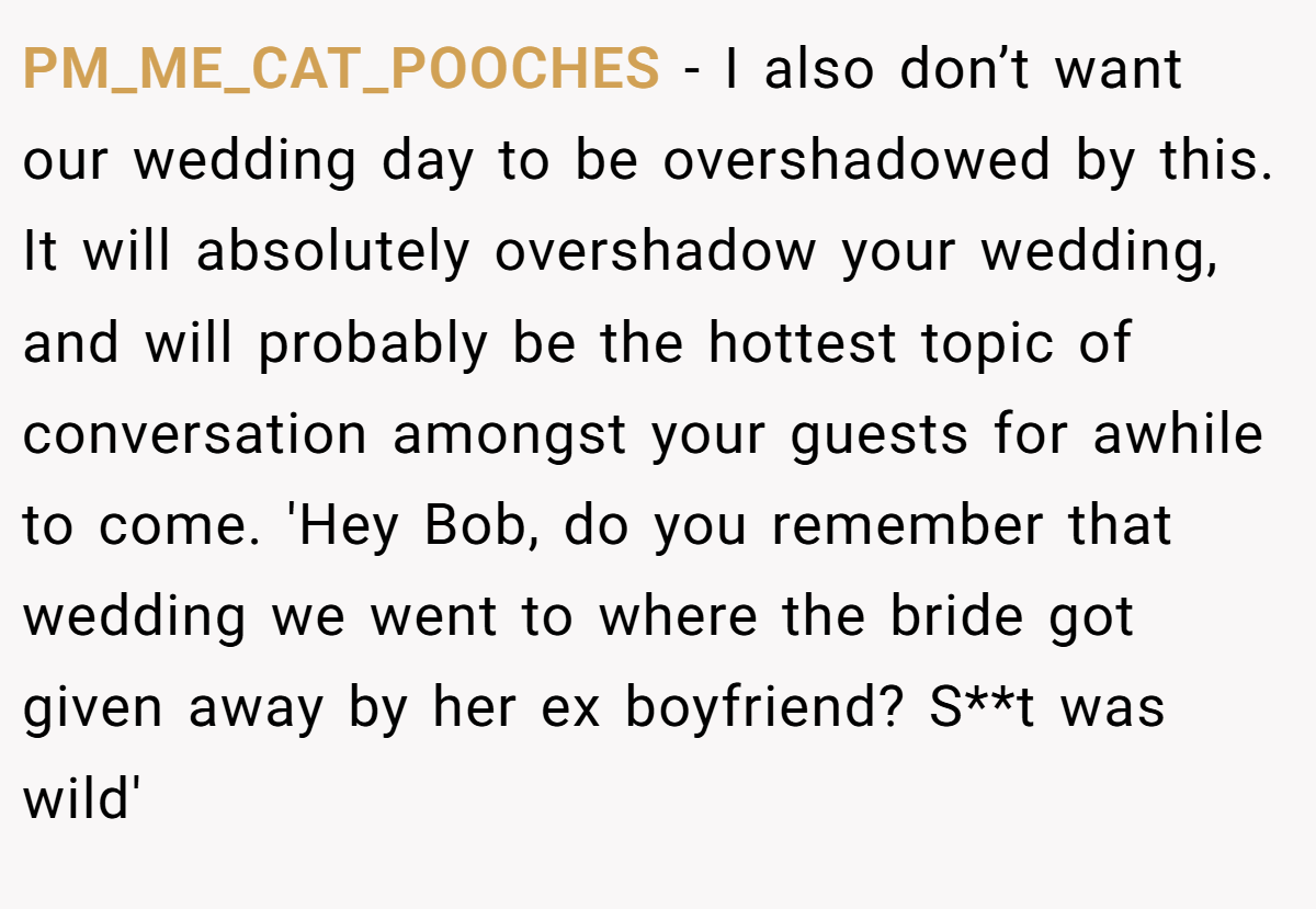 PM_ME_CAT_POOCHES − I also don’t want our wedding day to be overshadowed by this. It will absolutely overshadow your wedding, and will probably be the hottest topic of conversation amongst your guests for awhile to come. 'Hey Bob, do you remember that wedding we went to where the bride got given away by her ex boyfriend? S**t was wild'