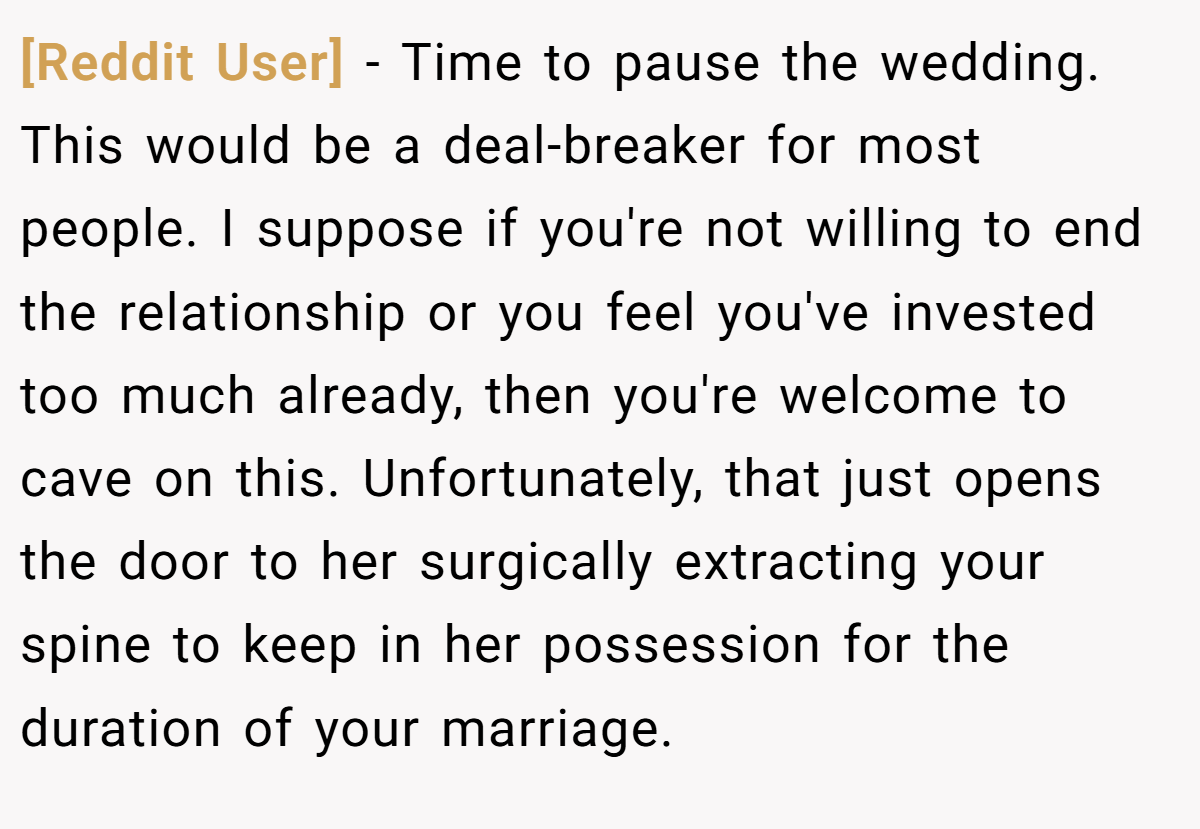 [Reddit User] − Time to pause the wedding. This would be a deal-breaker for most people. I suppose if you're not willing to end the relationship or you feel you've invested too much already, then you're welcome to cave on this. Unfortunately, that just opens the door to her surgically extracting your spine to keep in her possession for the duration of your marriage.