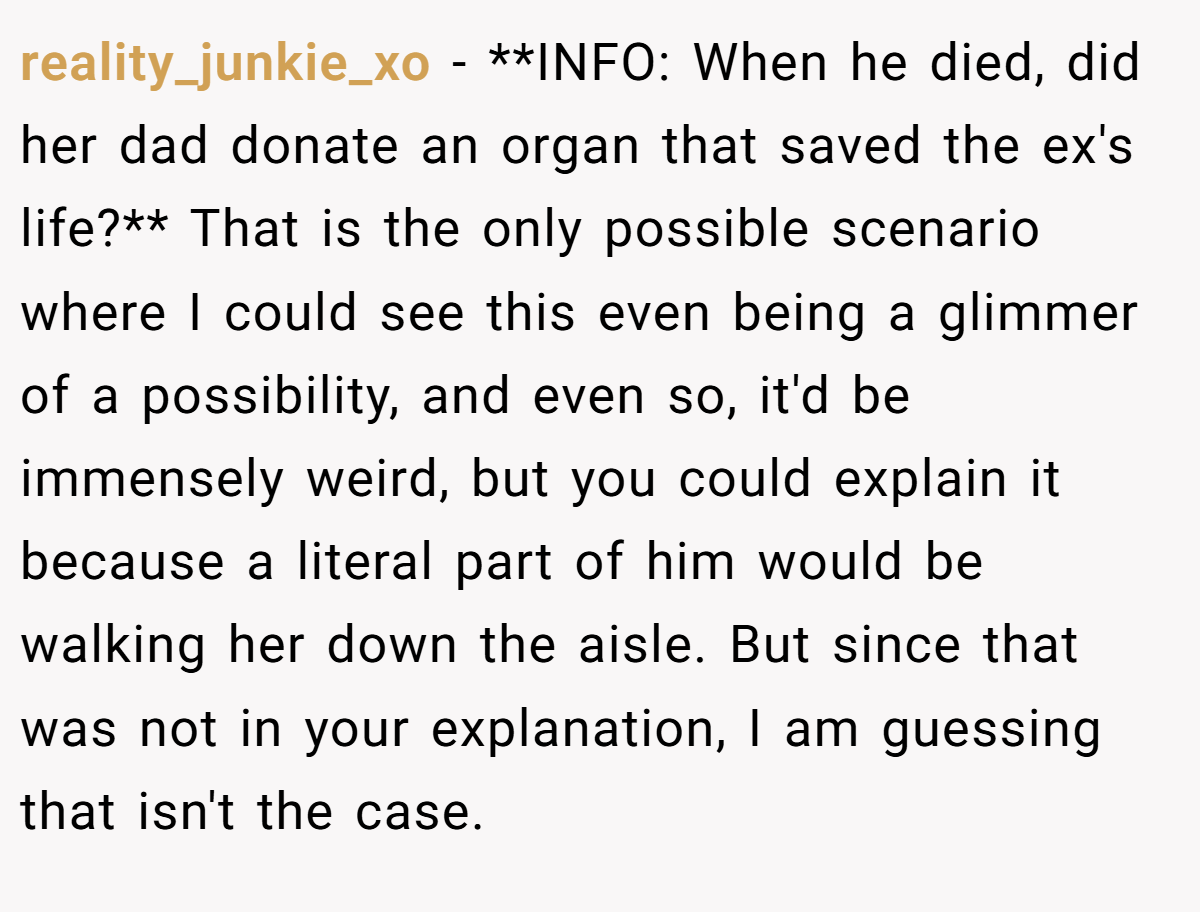 reality_junkie_xo − **INFO: When he died, did her dad donate an organ that saved the ex's life?** That is the only possible scenario where I could see this even being a glimmer of a possibility, and even so, it'd be immensely weird, but you could explain it because a literal part of him would be walking her down the aisle. But since that was not in your explanation, I am guessing that isn't the case.