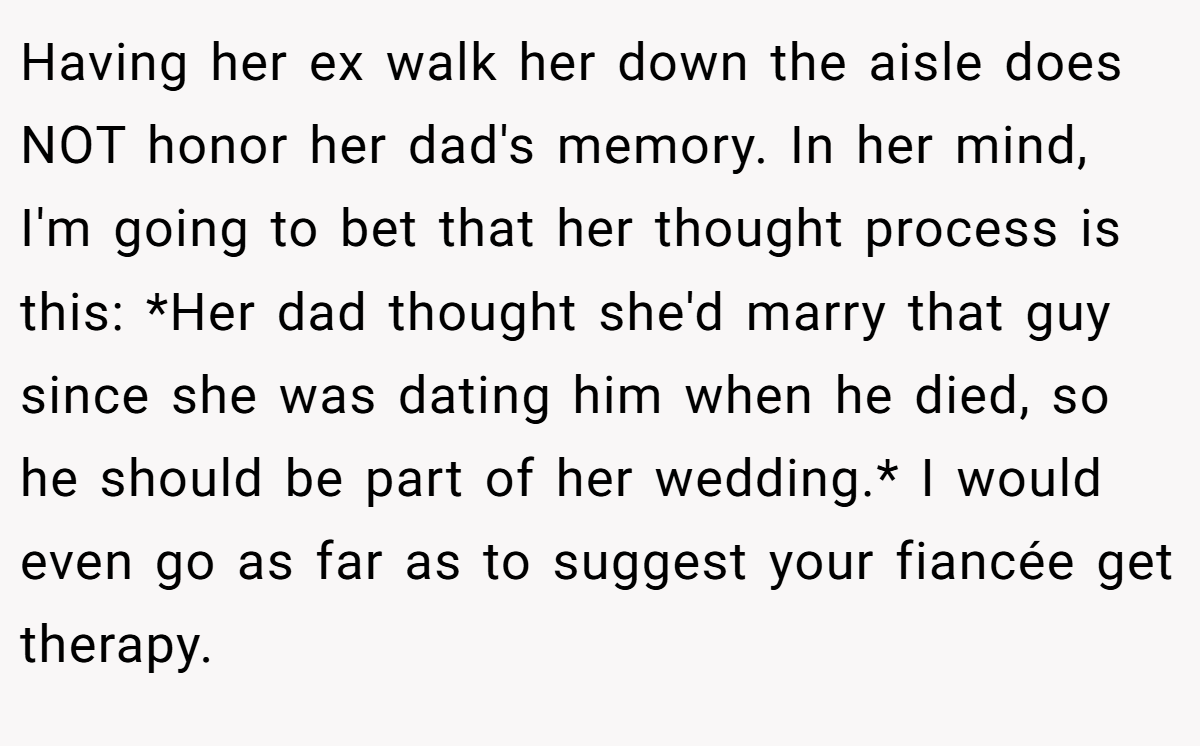 Having her ex walk her down the aisle does NOT honor her dad's memory. In her mind, I'm going to bet that her thought process is this: *Her dad thought she'd marry that guy since she was dating him when he died, so he should be part of her wedding.* I would even go as far as to suggest your fiancée get therapy.