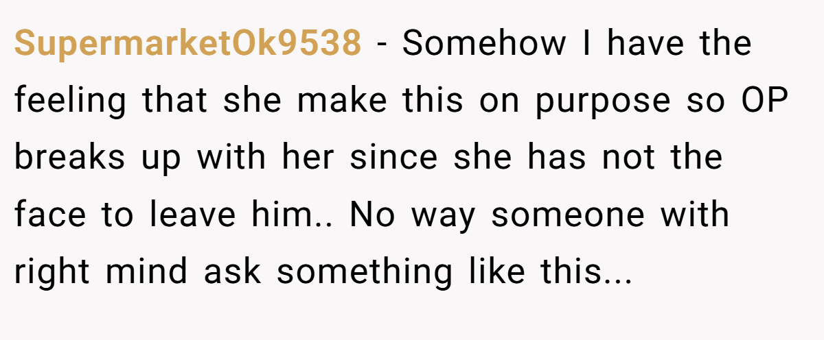 SupermarketOk9538 − Somehow I have the feeling that she make this on purpose so OP breaks up with her since she has not the face to leave him.. No way someone with right mind ask something like this...