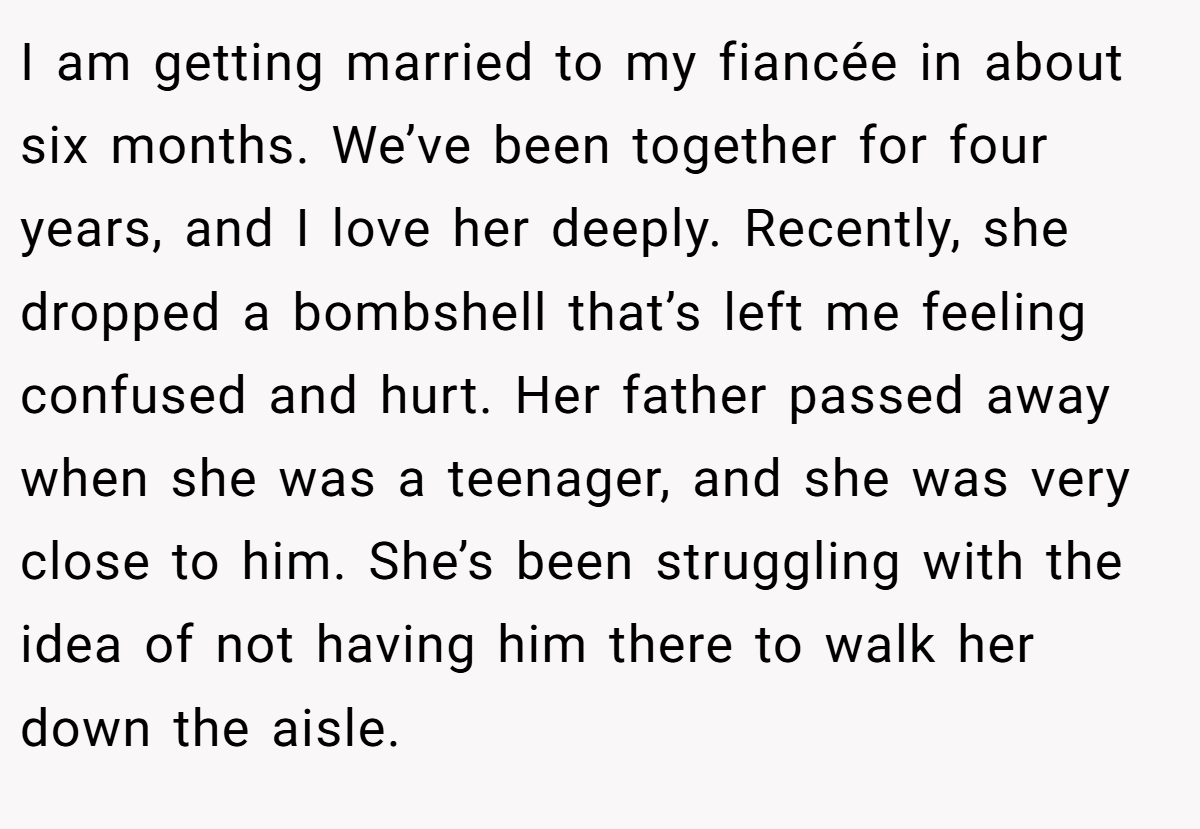 I am getting married to my fiancée in about six months. We’ve been together for four years, and I love her deeply. Recently, she dropped a bombshell that’s left me feeling confused and hurt. Her father passed away when she was a teenager, and she was very close to him. She’s been struggling with the idea of not having him there to walk her down the aisle.