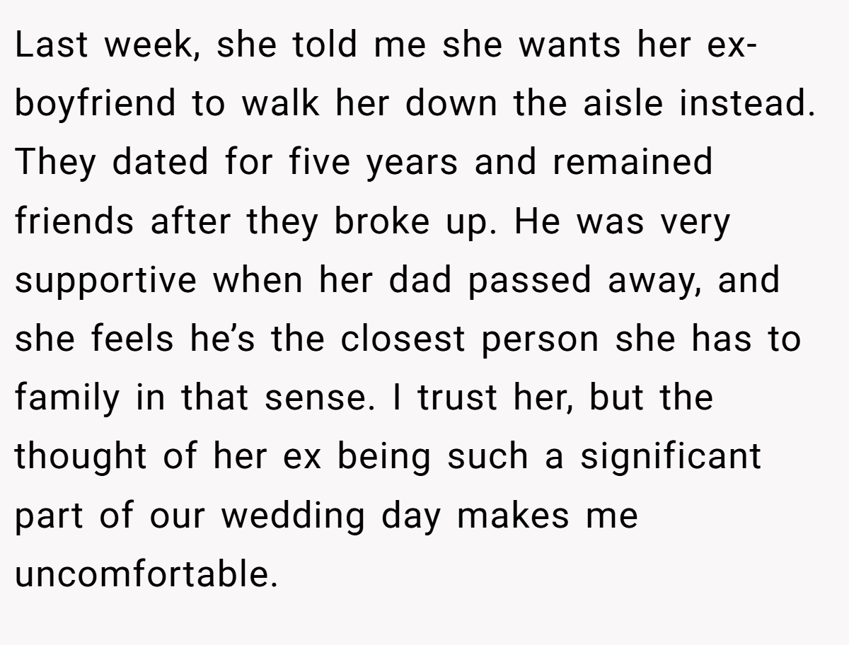 Last week, she told me she wants her ex-boyfriend to walk her down the aisle instead. They dated for five years and remained friends after they broke up. He was very supportive when her dad passed away, and she feels he’s the closest person she has to family in that sense. I trust her, but the thought of her ex being such a significant part of our wedding day makes me uncomfortable.