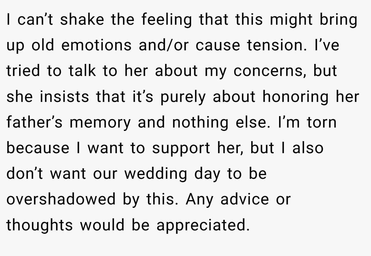 I can’t shake the feeling that this might bring up old emotions and/or cause tension. I’ve tried to talk to her about my concerns, but she insists that it’s purely about honoring her father’s memory and nothing else. I’m torn because I want to support her, but I also don’t want our wedding day to be overshadowed by this. Any advice or thoughts would be appreciated.