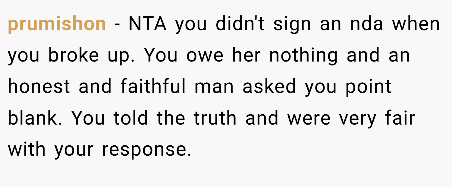 prumishon − NTA you didn't sign an nda when you broke up. You owe her nothing and an honest and faithful man asked you point blank. You told the truth and were very fair with your response.