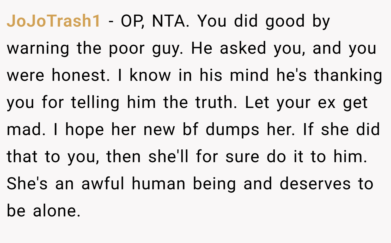 JoJoTrash1 − OP, NTA. You did good by warning the poor guy. He asked you, and you were honest. I know in his mind he's thanking you for telling him the truth. Let your ex get mad. I hope her new bf dumps her. If she did that to you, then she'll for sure do it to him. She's an awful human being and deserves to be alone.
