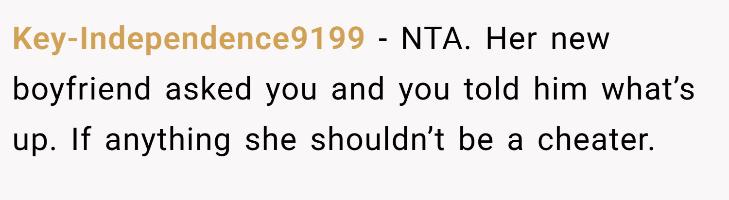 Key-Independence9199 − NTA. Her new boyfriend asked you and you told him what’s up. If anything she shouldn’t be a cheater.