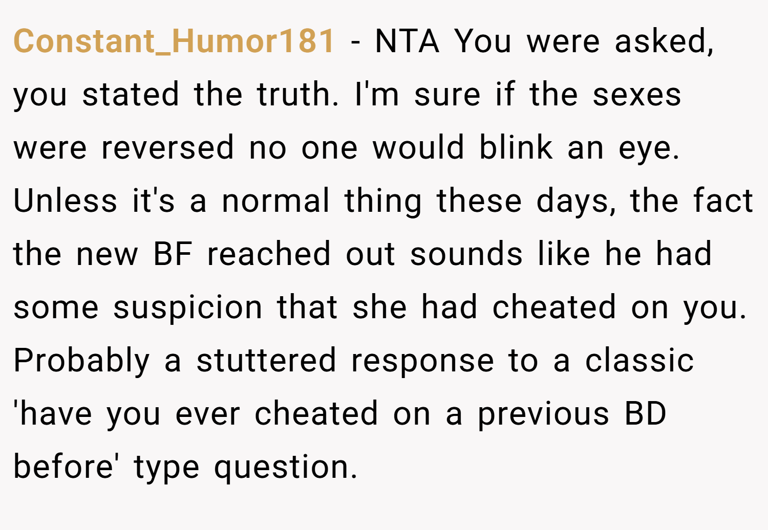 Constant_Humor181 − NTA You were asked, you stated the truth. I'm sure if the sexes were reversed no one would blink an eye. Unless it's a normal thing these days, the fact the new BF reached out sounds like he had some suspicion that she had cheated on you. Probably a stuttered response to a classic 'have you ever cheated on a previous BD before' type question.
