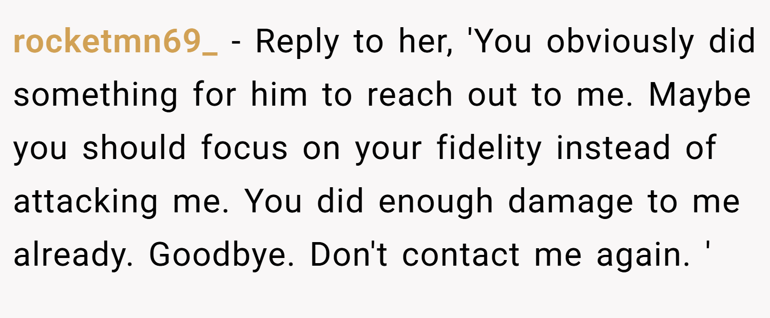 rocketmn69_ − Reply to her, 'You obviously did something for him to reach out to me. Maybe you should focus on your fidelity instead of attacking me. You did enough damage to me already. Goodbye. Don't contact me again. '