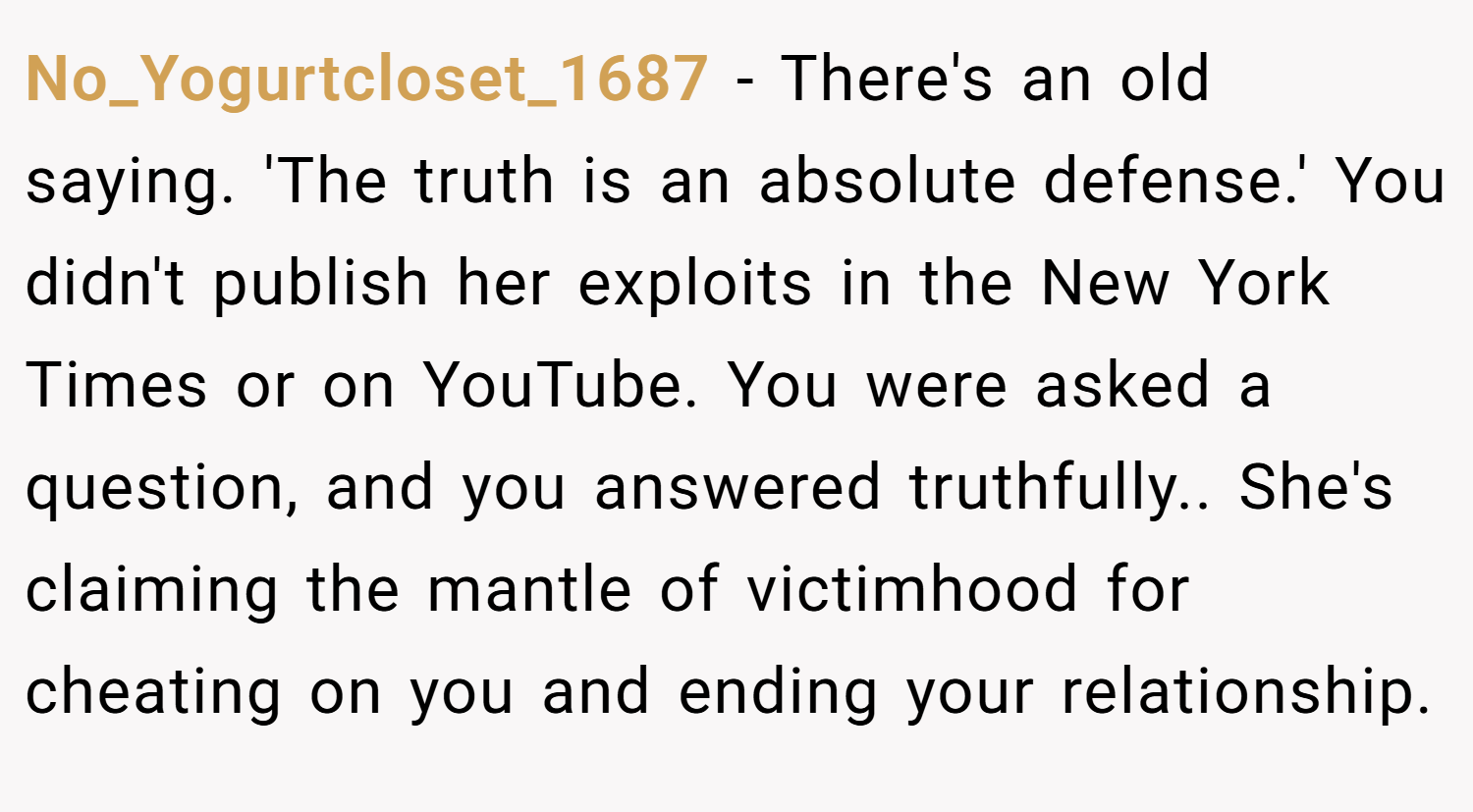No_Yogurtcloset_1687 − There's an old saying. 'The truth is an absolute defense.' You didn't publish her exploits in the New York Times or on YouTube. You were asked a question, and you answered truthfully.. She's claiming the mantle of victimhood for cheating on you and ending your relationship.