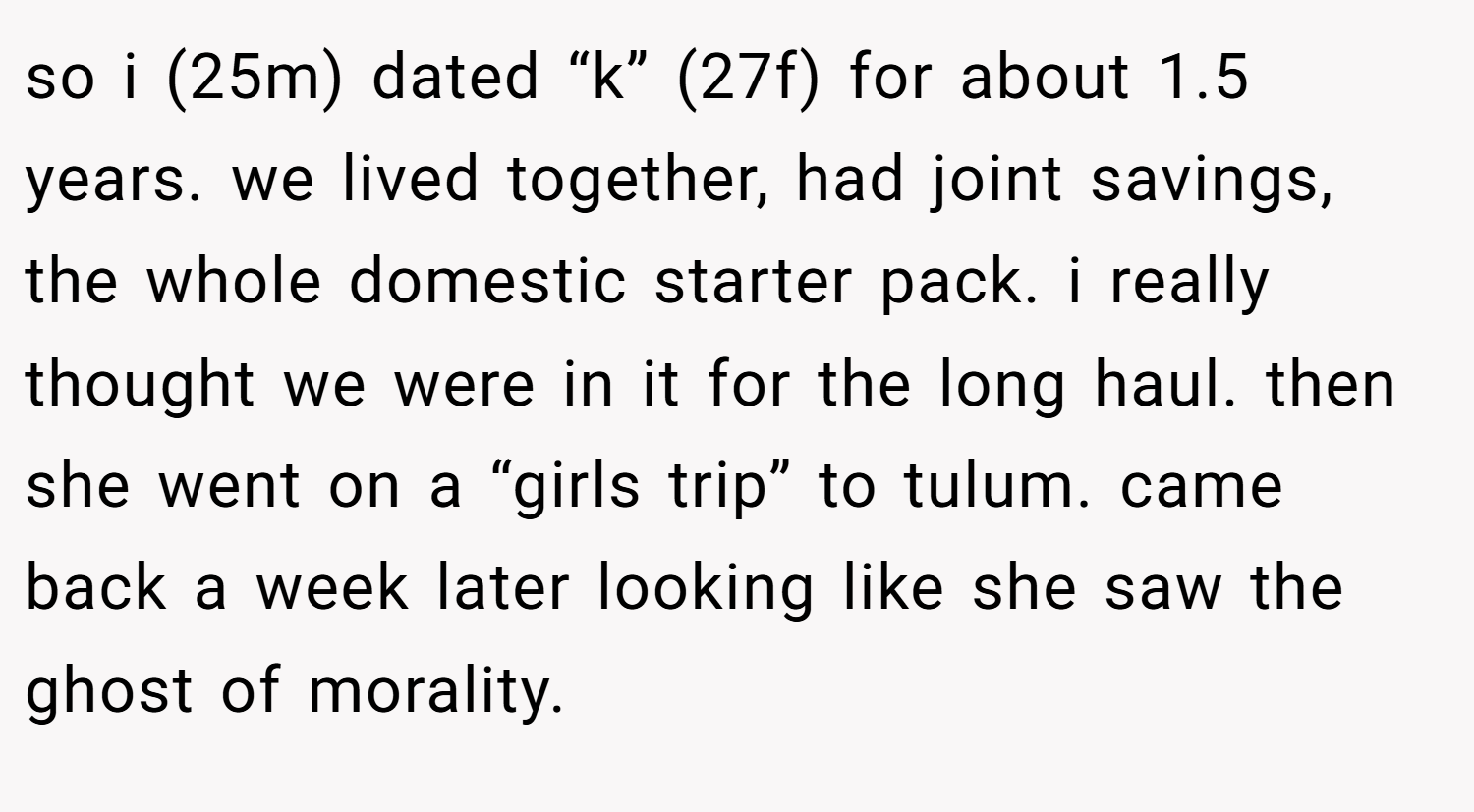 so i (25m) dated “k” (27f) for about 1.5 years. we lived together, had joint savings, the whole domestic starter pack. i really thought we were in it for the long haul. then she went on a “girls trip” to tulum. came back a week later looking like she saw the ghost of morality.