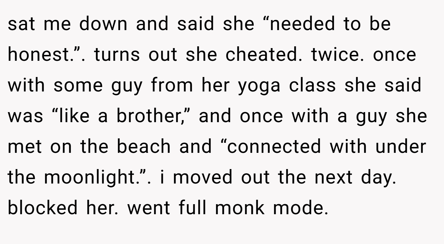 sat me down and said she “needed to be honest.”. turns out she cheated. twice. once with some guy from her yoga class she said was “like a brother,” and once with a guy she met on the beach and “connected with under the moonlight.”. i moved out the next day. blocked her. went full monk mode.
