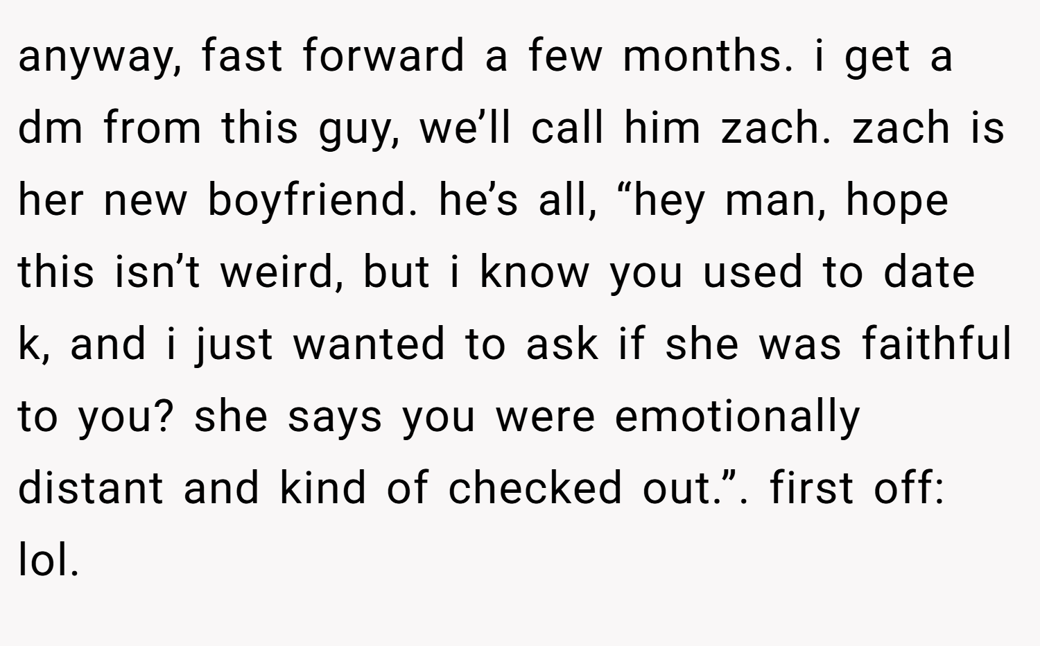 anyway, fast forward a few months. i get a dm from this guy, we’ll call him zach. zach is her new boyfriend. he’s all, “hey man, hope this isn’t weird, but i know you used to date k, and i just wanted to ask if she was faithful to you? she says you were emotionally distant and kind of checked out.”. first off: lol.