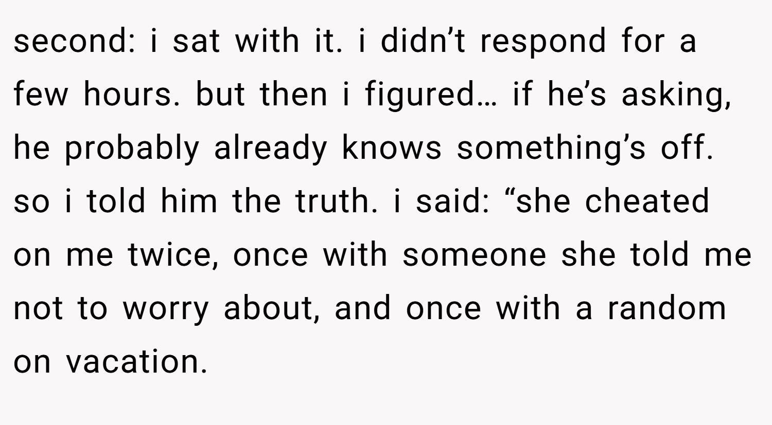 second: i sat with it. i didn’t respond for a few hours. but then i figured… if he’s asking, he probably already knows something’s off. so i told him the truth. i said: “she cheated on me twice, once with someone she told me not to worry about, and once with a random on vacation.