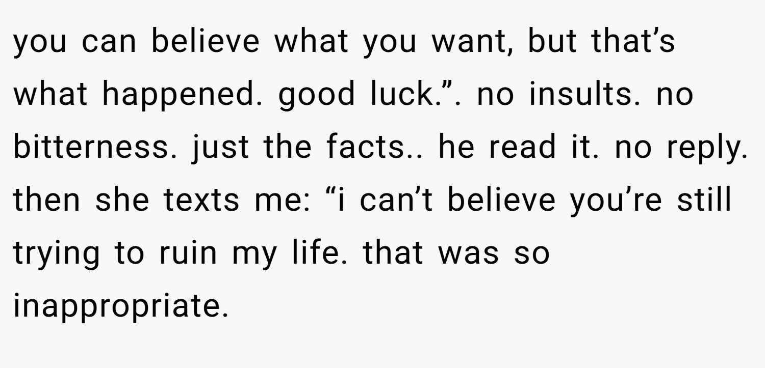 you can believe what you want, but that’s what happened. good luck.”. no insults. no bitterness. just the facts.. he read it. no reply. then she texts me: “i can’t believe you’re still trying to ruin my life. that was so inappropriate.