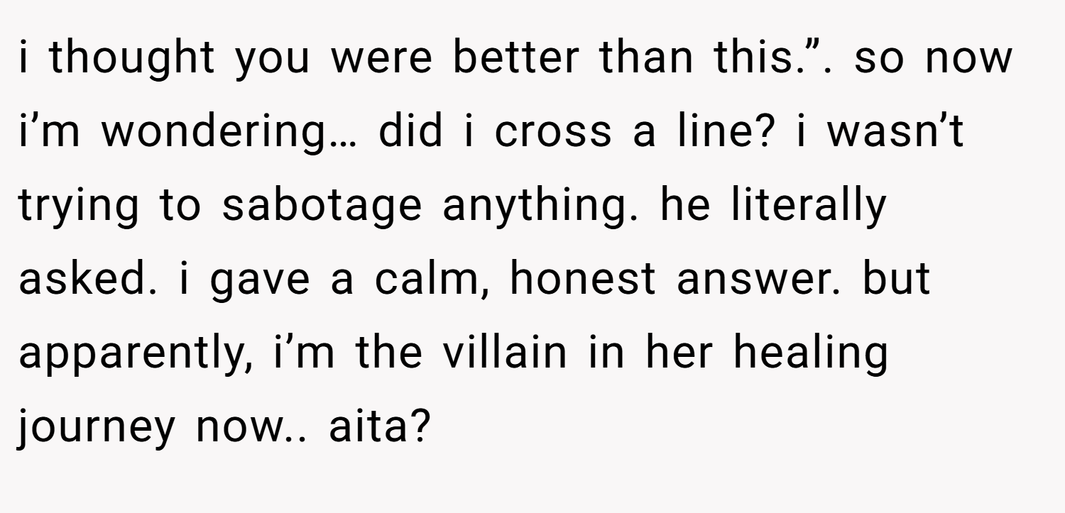 i thought you were better than this.”. so now i’m wondering… did i cross a line? i wasn’t trying to sabotage anything. he literally asked. i gave a calm, honest answer. but apparently, i’m the villain in her healing journey now.. aita?