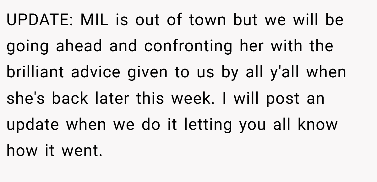 UPDATE: MIL is out of town but we will be going ahead and confronting her with the brilliant advice given to us by all y'all when she's back later this week. I will post an update when we do it letting you all know how it went.