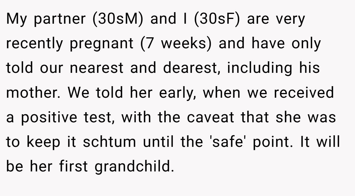 My partner (30sM) and I (30sF) are very recently pregnant (7 weeks) and have only told our nearest and dearest, including his mother. We told her early, when we received a positive test, with the caveat that she was to keep it schtum until the 'safe' point. It will be her first grandchild.