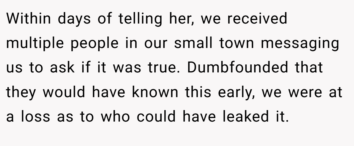 Within days of telling her, we received multiple people in our small town messaging us to ask if it was true. Dumbfounded that they would have known this early, we were at a loss as to who could have leaked it. 
