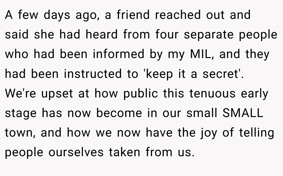A few days ago, a friend reached out and said she had heard from four separate people who had been informed by my MIL, and they had been instructed to 'keep it a secret'. We're upset at how public this tenuous early stage has now become in our small SMALL town, and how we now have the joy of telling people ourselves taken from us.