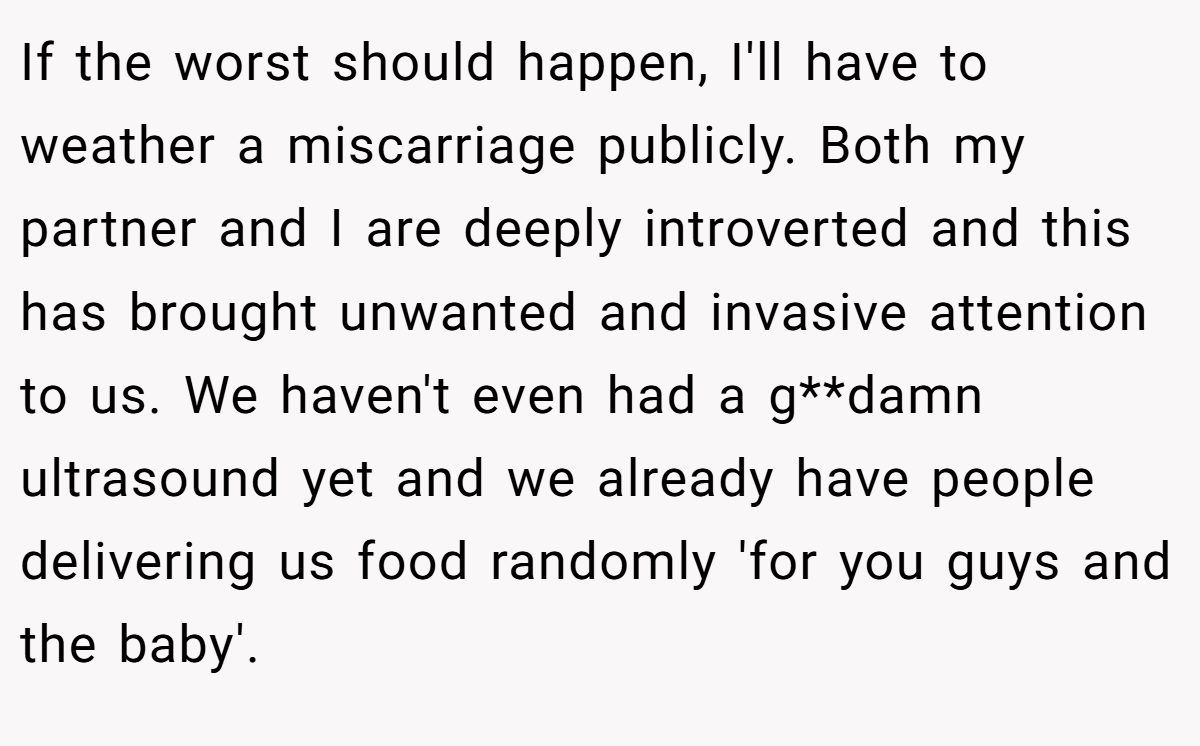 If the worst should happen, I'll have to weather a miscarriage publicly. Both my partner and I are deeply introverted and this has brought unwanted and invasive attention to us. We haven't even had a g**damn ultrasound yet and we already have people delivering us food randomly 'for you guys and the baby'.