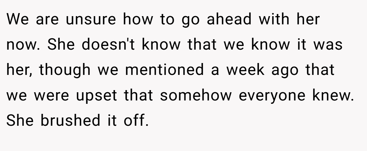 We are unsure how to go ahead with her now. She doesn't know that we know it was her, though we mentioned a week ago that we were upset that somehow everyone knew. She brushed it off.