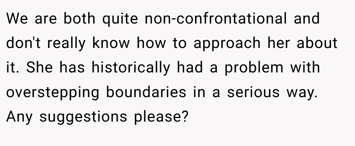 We are both quite non-confrontational and don't really know how to approach her about it. She has historically had a problem with overstepping boundaries in a serious way. Any suggestions please?