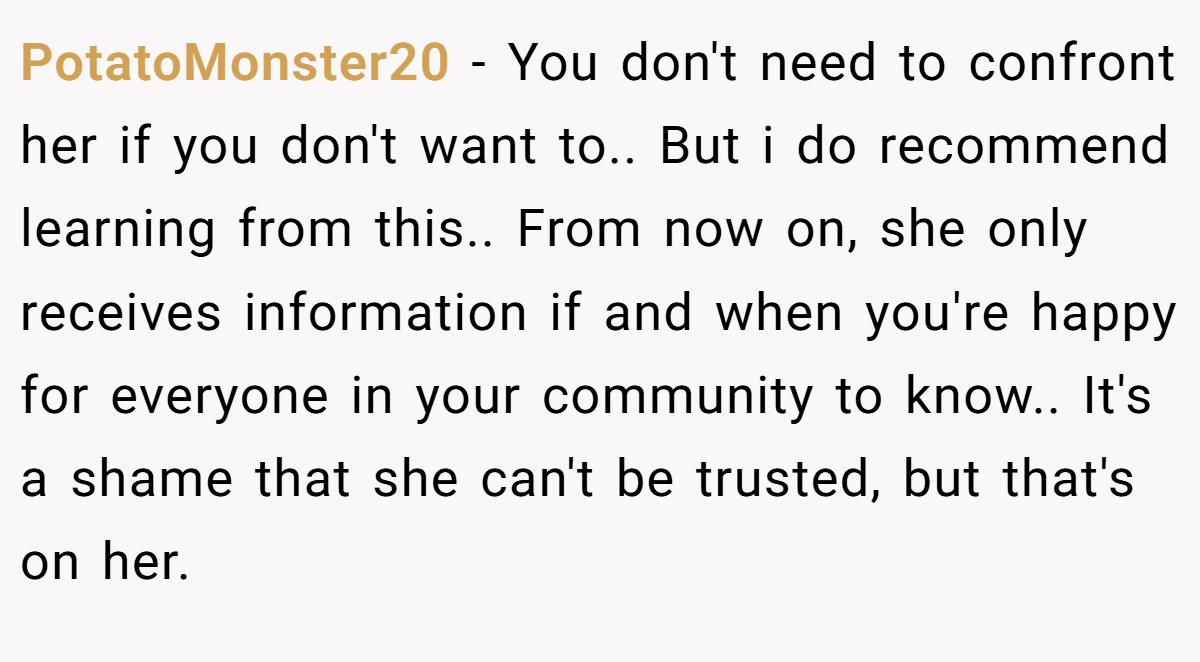 PotatoMonster20 − You don't need to confront her if you don't want to.. But i do recommend learning from this.. From now on, she only receives information if and when you're happy for everyone in your community to know.. It's a shame that she can't be trusted, but that's on her.