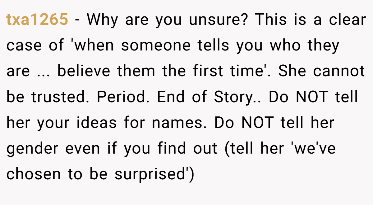 txa1265 − Why are you unsure? This is a clear case of 'when someone tells you who they are ... believe them the first time'. She cannot be trusted. Period. End of Story.. Do NOT tell her your ideas for names. Do NOT tell her gender even if you find out (tell her 'we've chosen to be surprised')