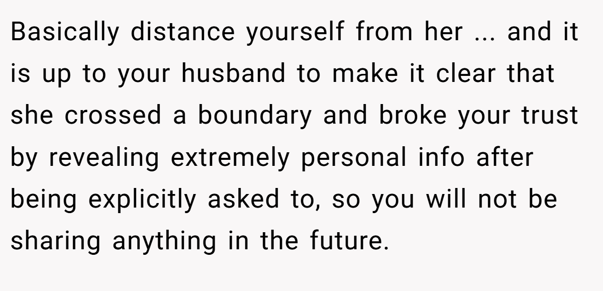 Basically distance yourself from her ... and it is up to your husband to make it clear that she crossed a boundary and broke your trust by revealing extremely personal info after being explicitly asked to, so you will not be sharing anything in the future.