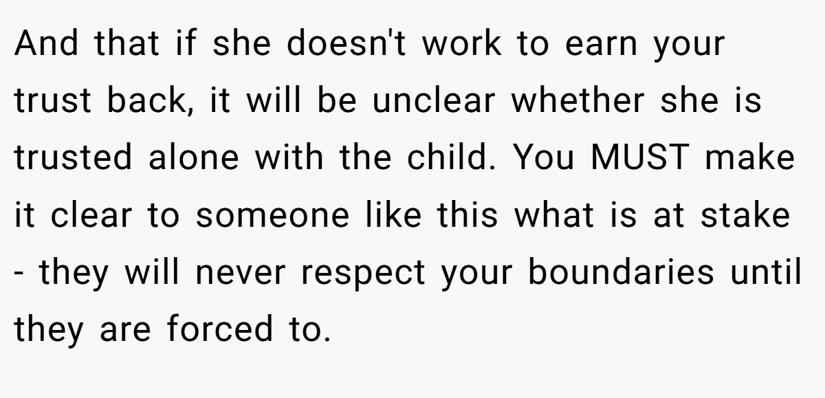 And that if she doesn't work to earn your trust back, it will be unclear whether she is trusted alone with the child. You MUST make it clear to someone like this what is at stake - they will never respect your boundaries until they are forced to.