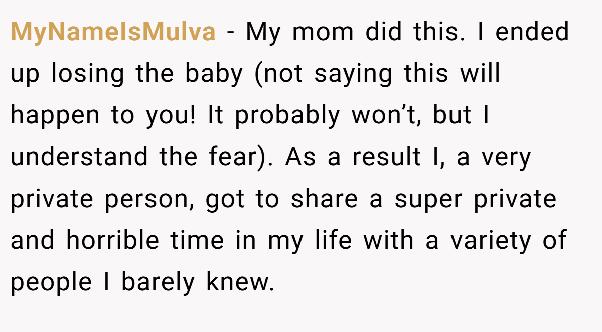 MyNameIsMulva − My mom did this. I ended up losing the baby (not saying this will happen to you! It probably won’t, but I understand the fear). As a result I, a very private person, got to share a super private and horrible time in my life with a variety of people I barely knew.