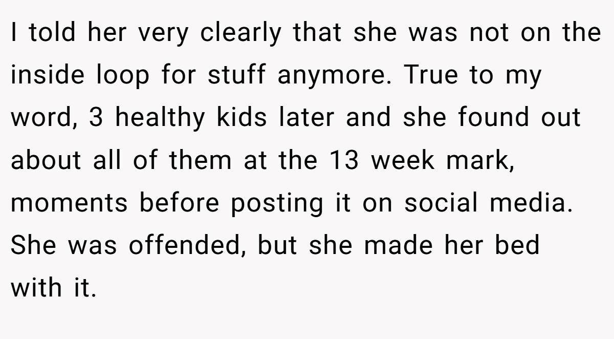 I told her very clearly that she was not on the inside loop for stuff anymore. True to my word, 3 healthy kids later and she found out about all of them at the 13 week mark, moments before posting it on social media. She was offended, but she made her bed with it.