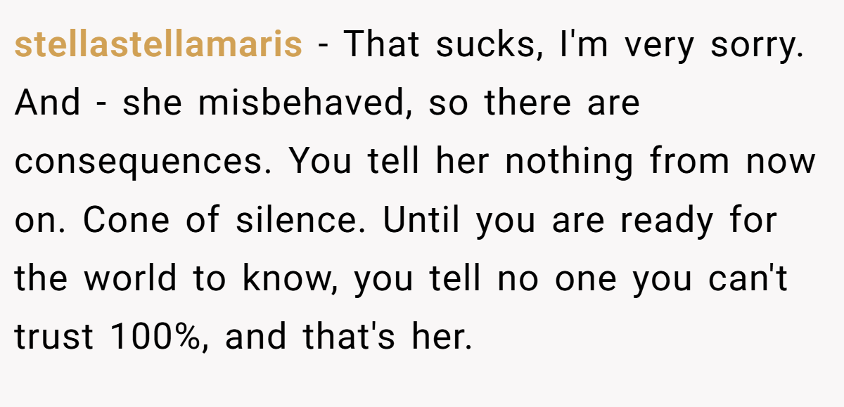 stellastellamaris − That sucks, I'm very sorry. And - she misbehaved, so there are consequences. You tell her nothing from now on. Cone of silence. Until you are ready for the world to know, you tell no one you can't trust 100%, and that's her.