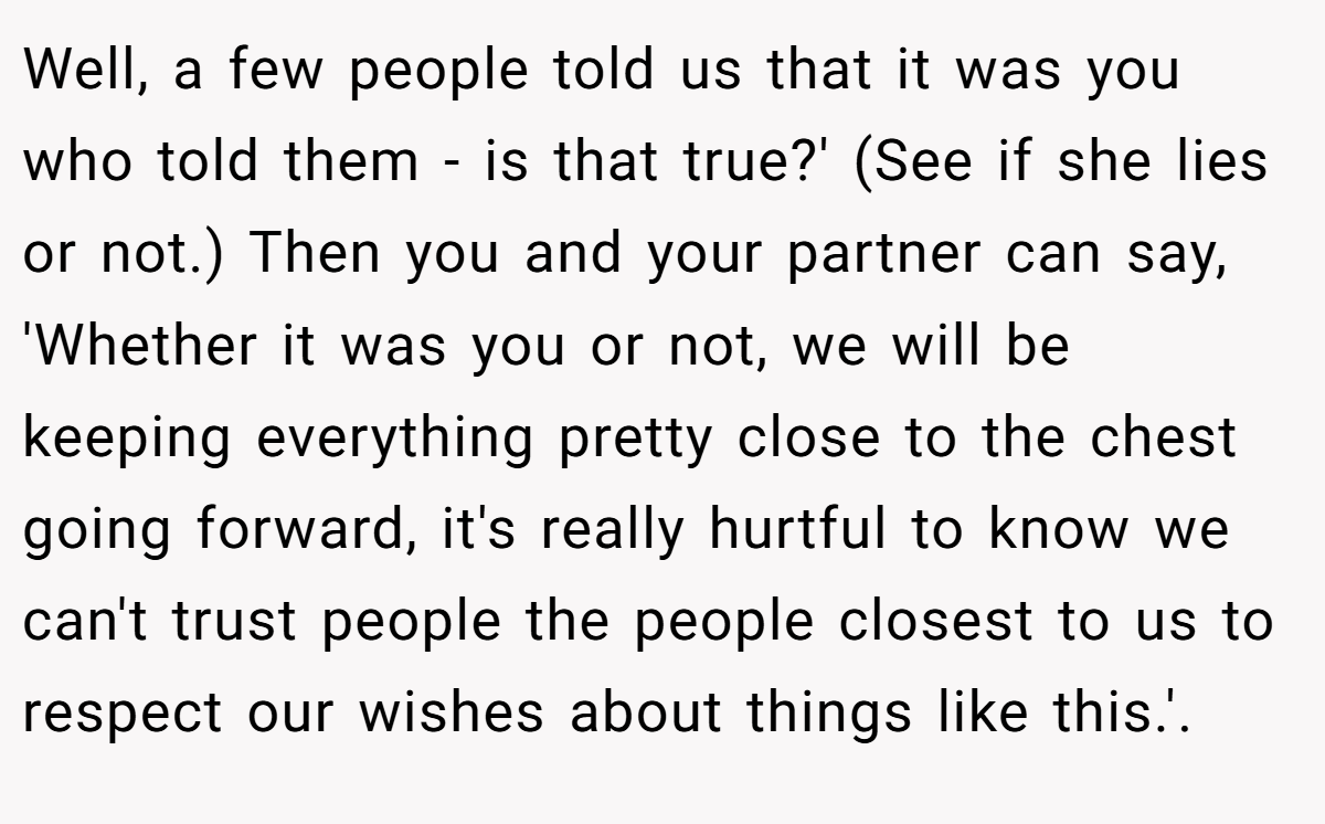 Well, a few people told us that it was you who told them - is that true?' (See if she lies or not.) Then you and your partner can say, 'Whether it was you or not, we will be keeping everything pretty close to the chest going forward, it's really hurtful to know we can't trust people the people closest to us to respect our wishes about things like this.'. 