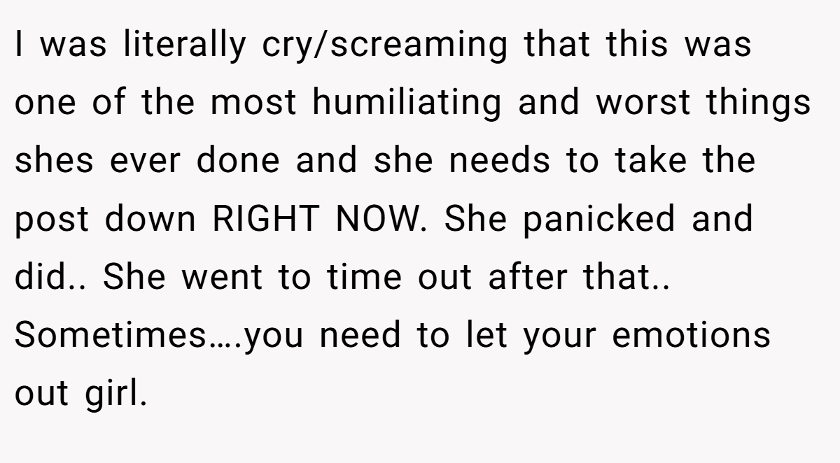 I was literally cry/screaming that this was one of the most humiliating and worst things shes ever done and she needs to take the post down RIGHT NOW. She panicked and did.. She went to time out after that.. Sometimes….you need to let your emotions out girl.