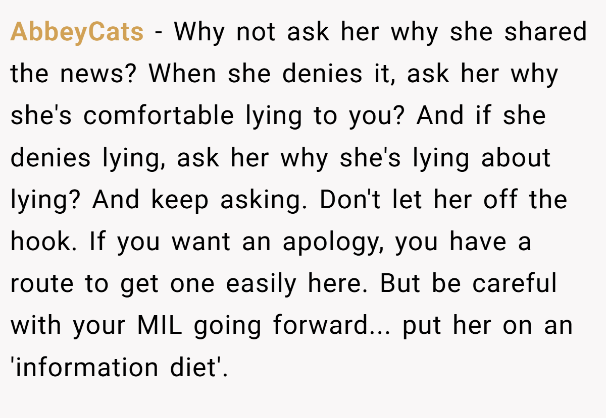 AbbeyCats − Why not ask her why she shared the news? When she denies it, ask her why she's comfortable lying to you? And if she denies lying, ask her why she's lying about lying? And keep asking. Don't let her off the hook. If you want an apology, you have a route to get one easily here. But be careful with your MIL going forward... put her on an 'information diet'.