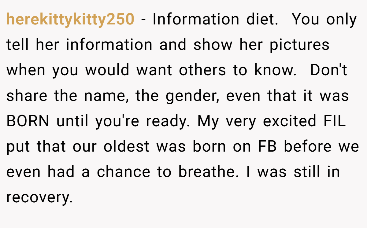 herekittykitty250 − Information diet.  You only tell her information and show her pictures when you would want others to know.  Don't share the name, the gender, even that it was BORN until you're ready. My very excited FIL put that our oldest was born on FB before we even had a chance to breathe. I was still in recovery. 