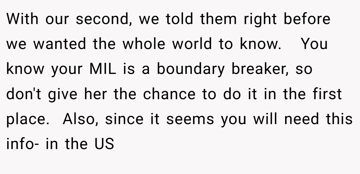 With our second, we told them right before we wanted the whole world to know.   You know your MIL is a boundary breaker, so don't give her the chance to do it in the first place.  Also, since it seems you will need this info- in the US