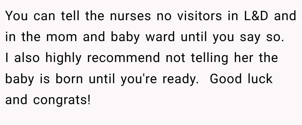 You can tell the nurses no visitors in L&D and in the mom and baby ward until you say so.  I also highly recommend not telling her the baby is born until you're ready.  Good luck and congrats!