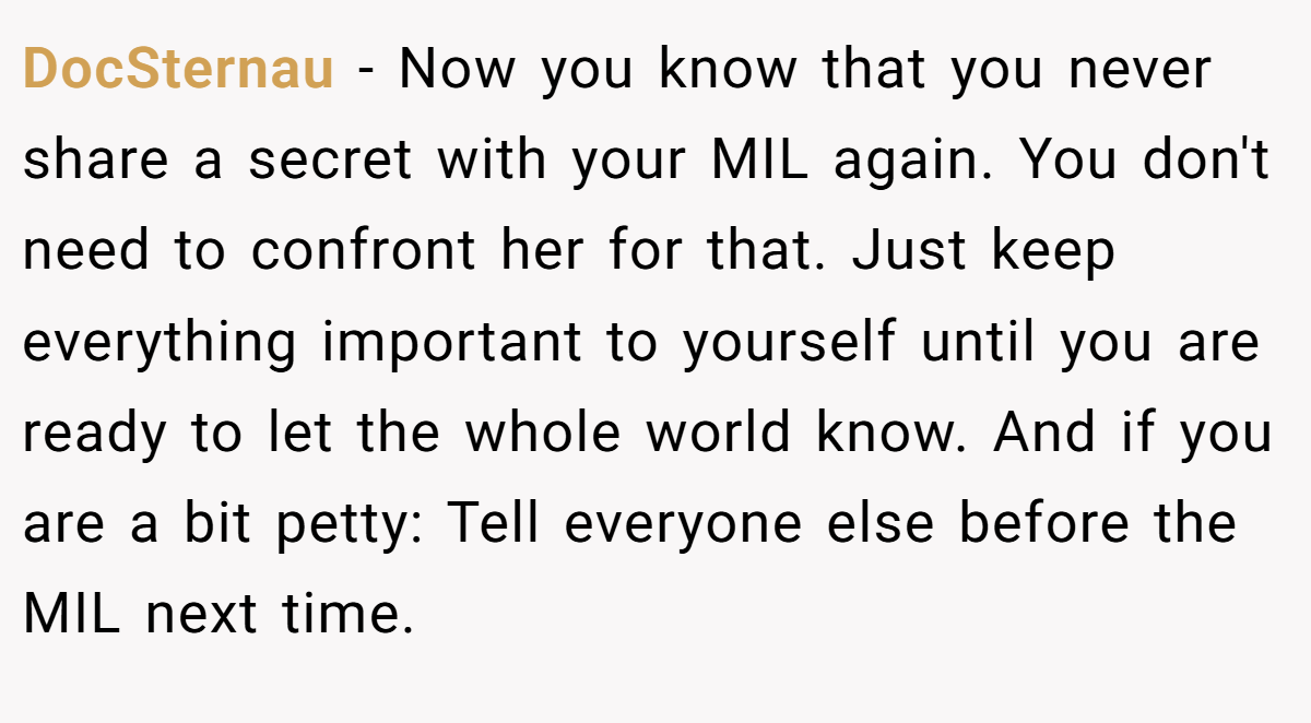 DocSternau − Now you know that you never share a secret with your MIL again. You don't need to confront her for that. Just keep everything important to yourself until you are ready to let the whole world know. And if you are a bit petty: Tell everyone else before the MIL next time.