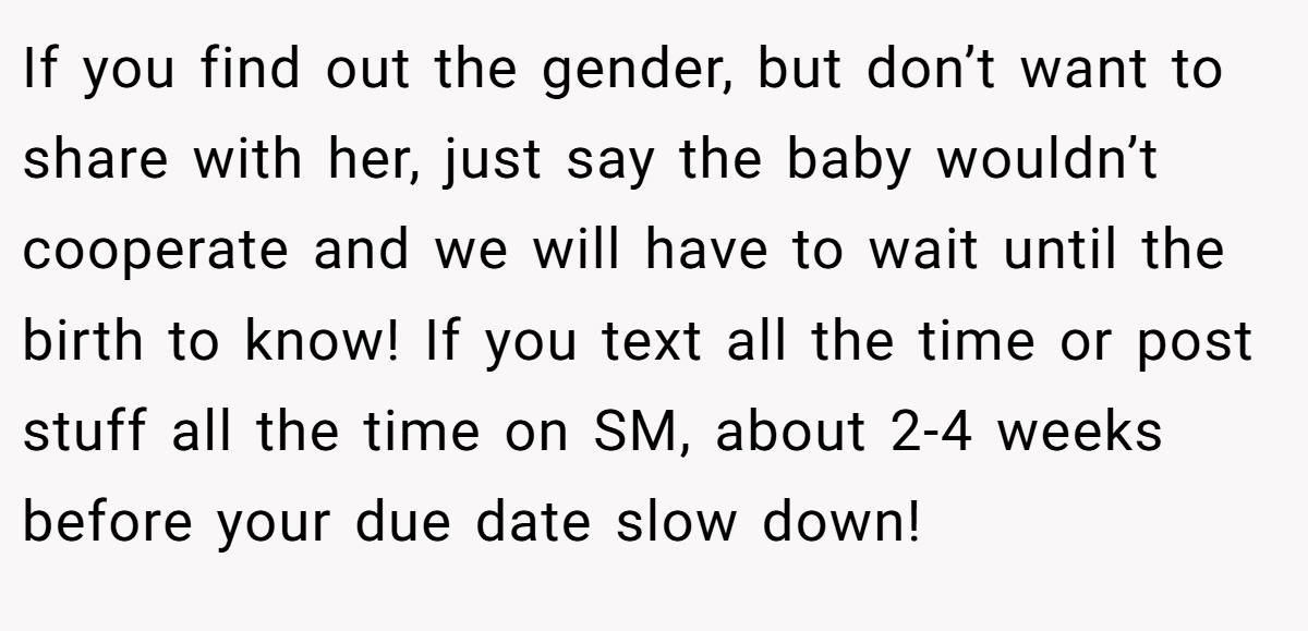 If you find out the gender, but don’t want to share with her, just say the baby wouldn’t cooperate and we will have to wait until the birth to know! If you text all the time or post stuff all the time on SM, about 2-4 weeks before your due date slow down!