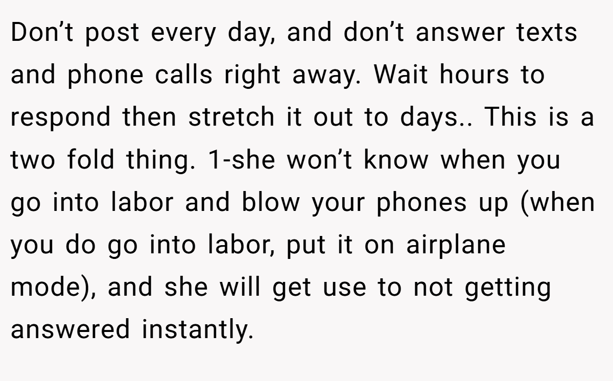 Don’t post every day, and don’t answer texts and phone calls right away. Wait hours to respond then stretch it out to days.. This is a two fold thing. 1-she won’t know when you go into labor and blow your phones up (when you do go into labor, put it on airplane mode), and she will get use to not getting answered instantly.