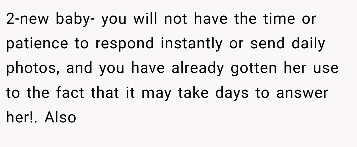2-new baby- you will not have the time or patience to respond instantly or send daily photos, and you have already gotten her use to the fact that it may take days to answer her!. Also