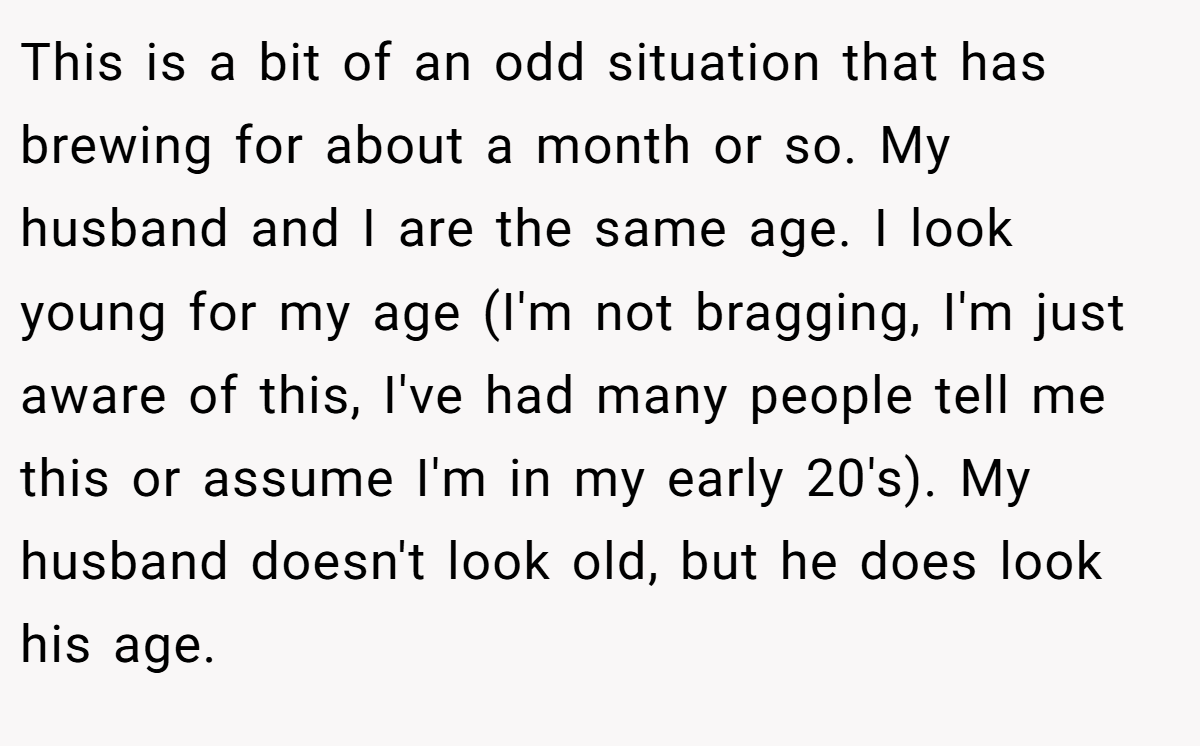 This is a bit of an odd situation that has brewing for about a month or so. My husband and I are the same age. I look young for my age (I'm not bragging, I'm just aware of this, I've had many people tell me this or assume I'm in my early 20's). My husband doesn't look old, but he does look his age.