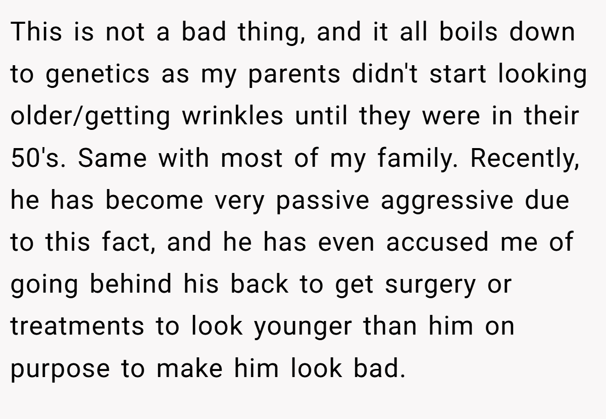This is not a bad thing, and it all boils down to genetics as my parents didn't start looking older/getting wrinkles until they were in their 50's. Same with most of my family. Recently, he has become very passive aggressive due to this fact, and he has even accused me of going behind his back to get surgery or treatments to look younger than him on purpose to make him look bad.