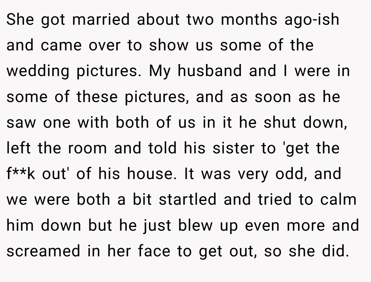 She got married about two months ago-ish and came over to show us some of the wedding pictures. My husband and I were in some of these pictures, and as soon as he saw one with both of us in it he shut down, left the room and told his sister to 'get the f**k out' of his house. It was very odd, and we were both a bit startled and tried to calm him down but he just blew up even more and screamed in her face to get out, so she did.