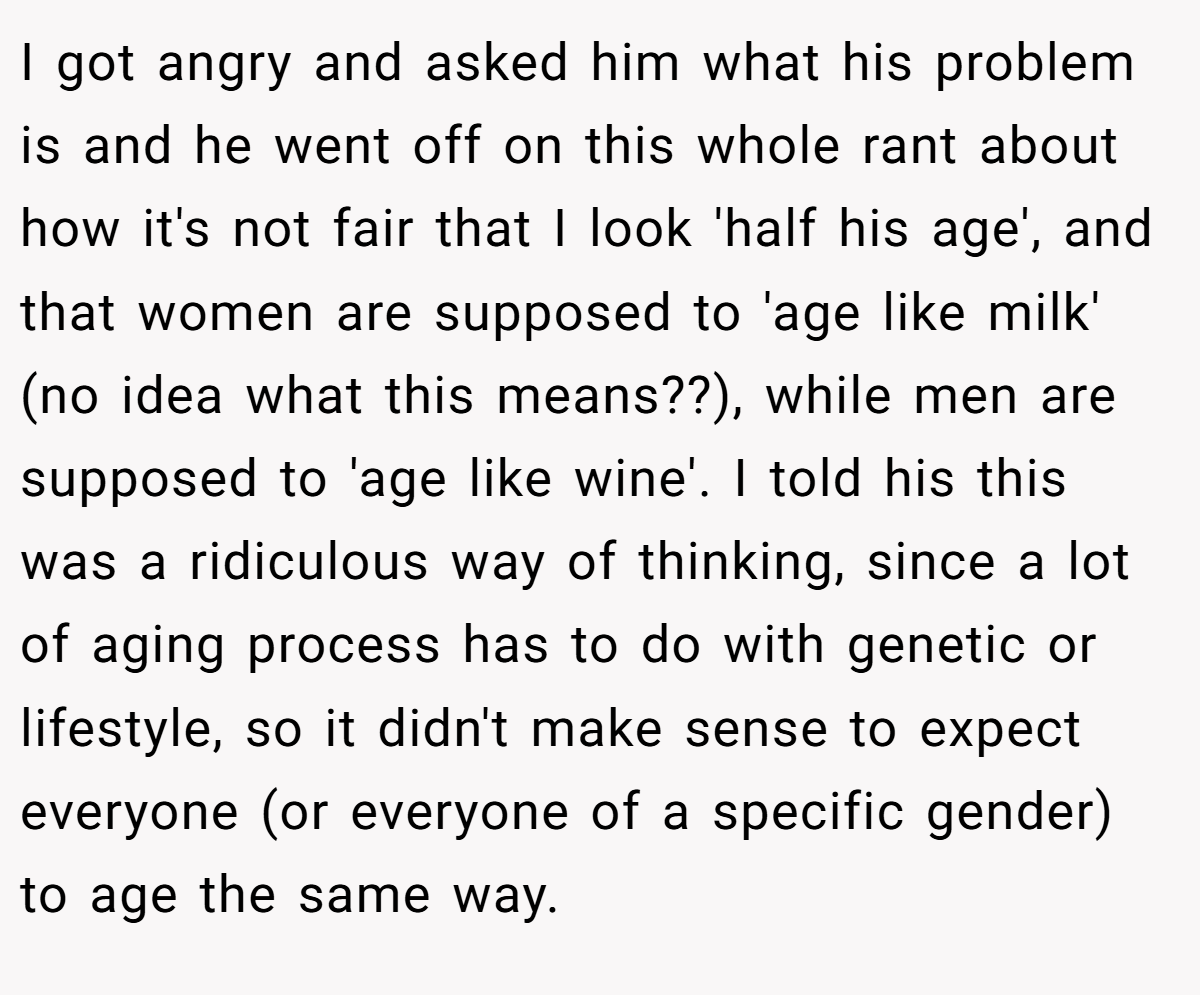 I got angry and asked him what his problem is and he went off on this whole rant about how it's not fair that I look 'half his age', and that women are supposed to 'age like milk' (no idea what this means??), while men are supposed to 'age like wine'. I told his this was a ridiculous way of thinking, since a lot of aging process has to do with genetic or lifestyle, so it didn't make sense to expect everyone (or everyone of a specific gender) to age the same way.